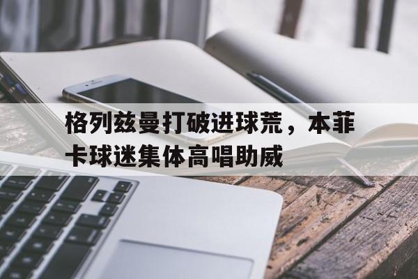 格列兹曼打破进球荒，本菲卡球迷集体高唱助威格列兹曼身高